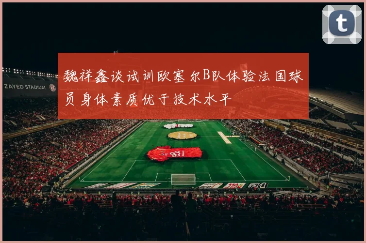 魏祥鑫谈试训欧塞尔B队体验法国球员身体素质优于技术水平