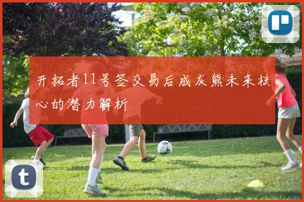 开拓者11号签交易后成灰熊未来核心的潜力解析