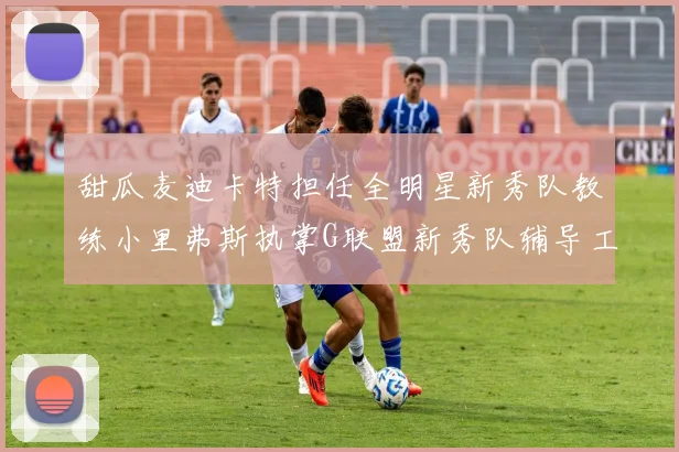 甜瓜麦迪卡特担任全明星新秀队教练小里弗斯执掌G联盟新秀队辅导工作