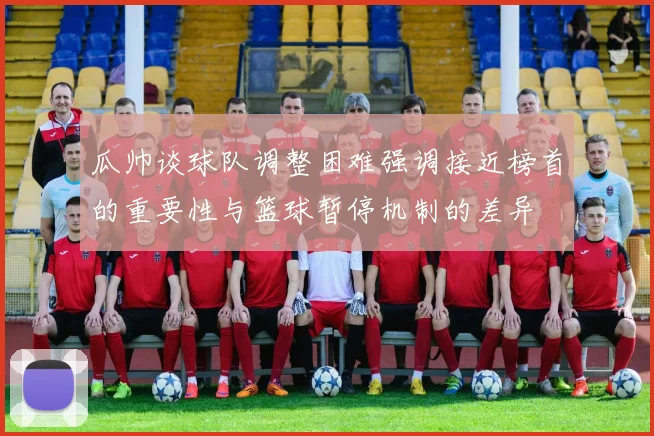 瓜帅谈球队调整困难强调接近榜首的重要性与篮球暂停机制的差异