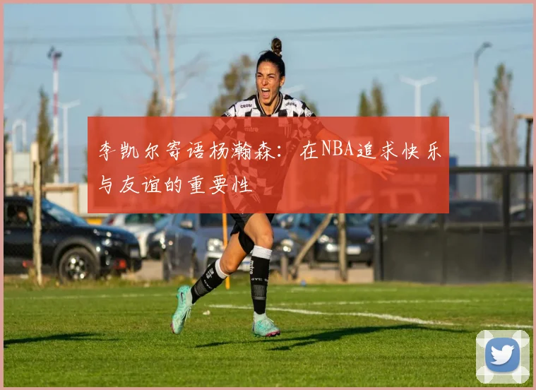 李凯尔寄语杨瀚森：在NBA追求快乐与友谊的重要性