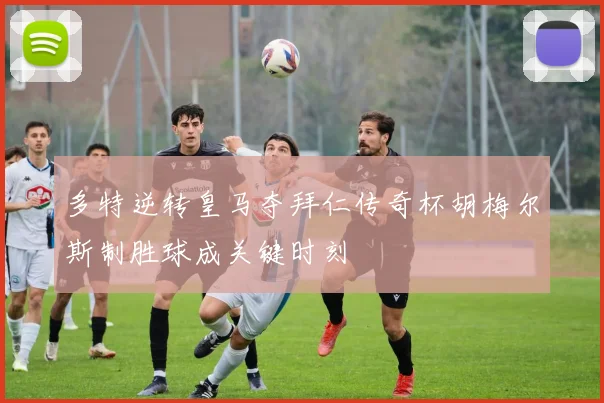 多特逆转皇马夺拜仁传奇杯胡梅尔斯制胜球成关键时刻