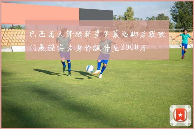 巴西高大锋线新星罗慕洛脚后跟破门展现实力身价飙升至3000万