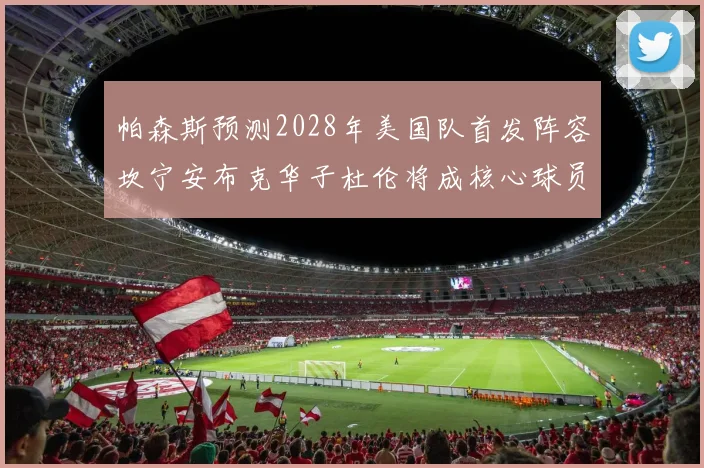 帕森斯预测2028年美国队首发阵容坎宁安布克华子杜伦将成核心球员