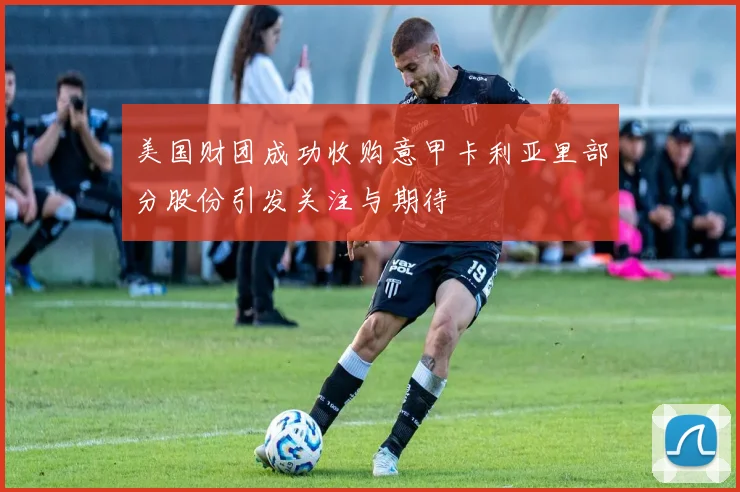 美国财团成功收购意甲卡利亚里部分股份引发关注与期待