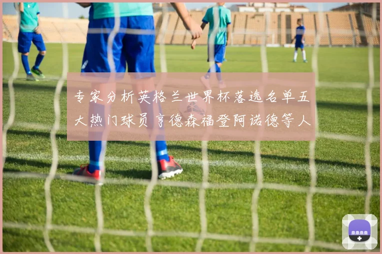 专家分析英格兰世界杯落选名单五大热门球员亨德森福登阿诺德等人引发热议