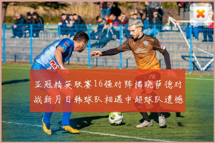亚冠精英联赛16强对阵揭晓萨德对战新月日韩球队相遇中超球队遗憾出局