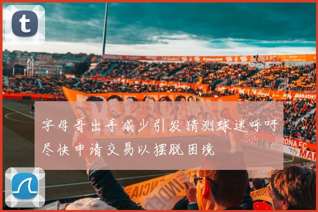 字母哥出手减少引发猜测球迷呼吁尽快申请交易以摆脱困境