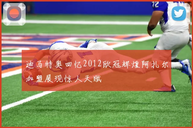迪马特奥回忆2012欧冠辉煌阿扎尔加盟展现惊人天赋