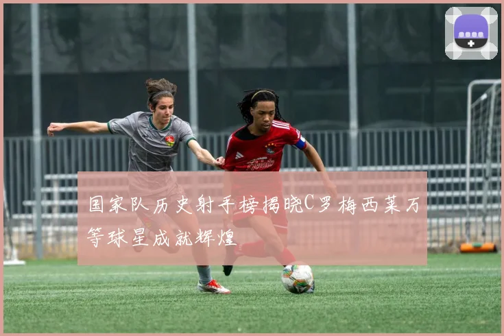 国家队历史射手榜揭晓C罗梅西莱万等球星成就辉煌