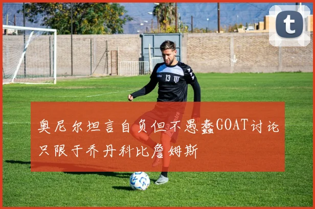 奥尼尔坦言自负但不愚蠢GOAT讨论只限于乔丹科比詹姆斯