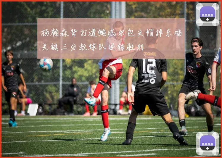 杨瀚森背打遭鲍威尔包夹帽掉乐福关键三分救球队逆转胜利