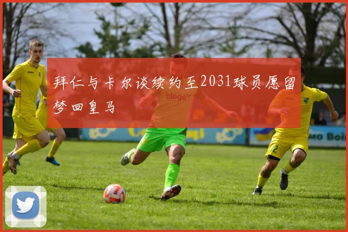 拜仁与卡尔谈续约至2031球员愿留梦回皇马
