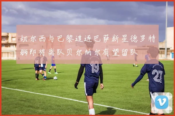 切尔西与巴黎追逐巴萨新星德罗特狮即将离队贝尔纳尔有望留队