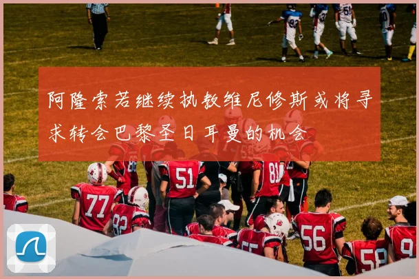 阿隆索若继续执教维尼修斯或将寻求转会巴黎圣日耳曼的机会