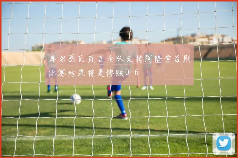 库尔图瓦直言全队支持阿隆索否则比赛结果将是惨败0-6