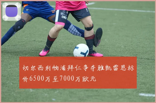 切尔西利物浦拜仁争夺雅凯雷恩标价6500万至7000万欧元