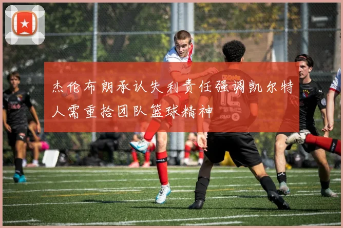杰伦布朗承认失利责任强调凯尔特人需重拾团队篮球精神