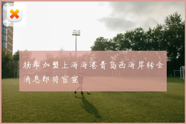 杨希加盟上海海港青岛西海岸转会消息即将官宣