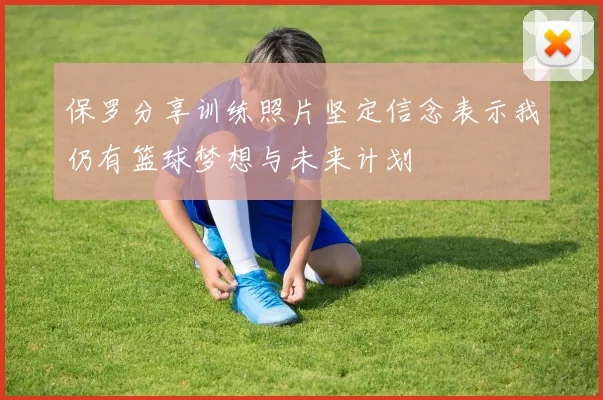 保罗分享训练照片坚定信念表示我仍有篮球梦想与未来计划