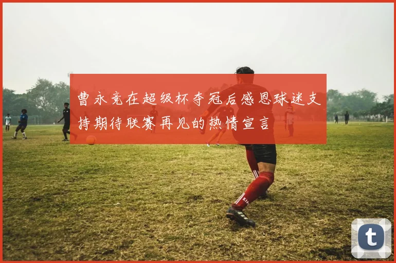 曹永竞在超级杯夺冠后感恩球迷支持期待联赛再见的热情宣言