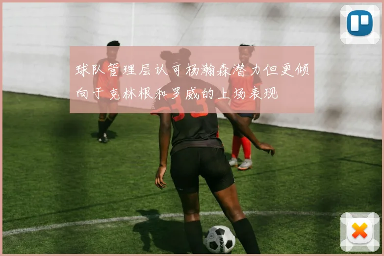 球队管理层认可杨瀚森潜力但更倾向于克林根和罗威的上场表现