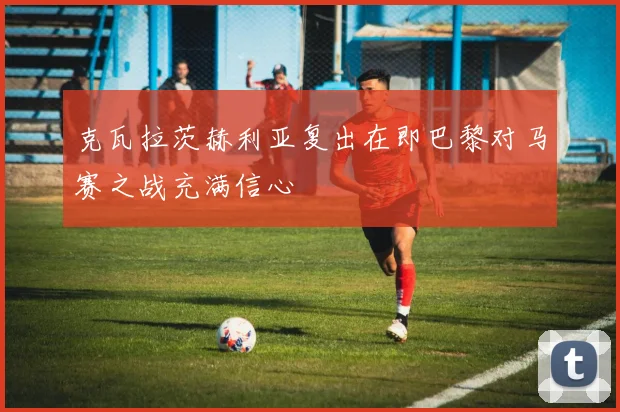 克瓦拉茨赫利亚复出在即巴黎对马赛之战充满信心