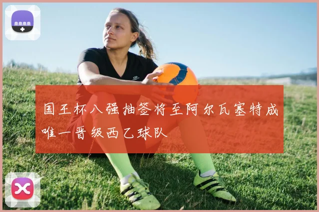 国王杯八强抽签将至阿尔瓦塞特成唯一晋级西乙球队