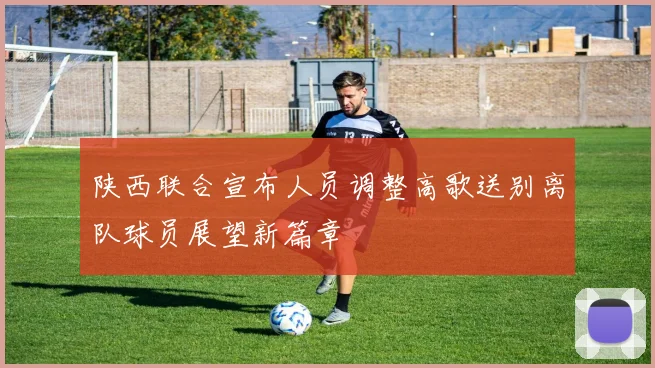 陕西联合宣布人员调整高歌送别离队球员展望新篇章
