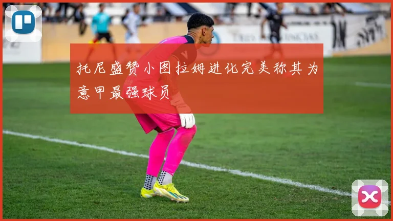 托尼盛赞小图拉姆进化完美称其为意甲最强球员