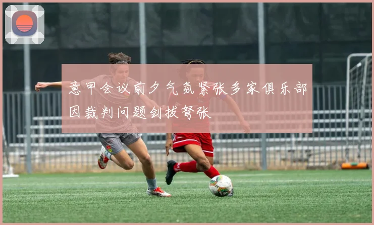 意甲会议前夕气氛紧张多家俱乐部因裁判问题剑拔弩张