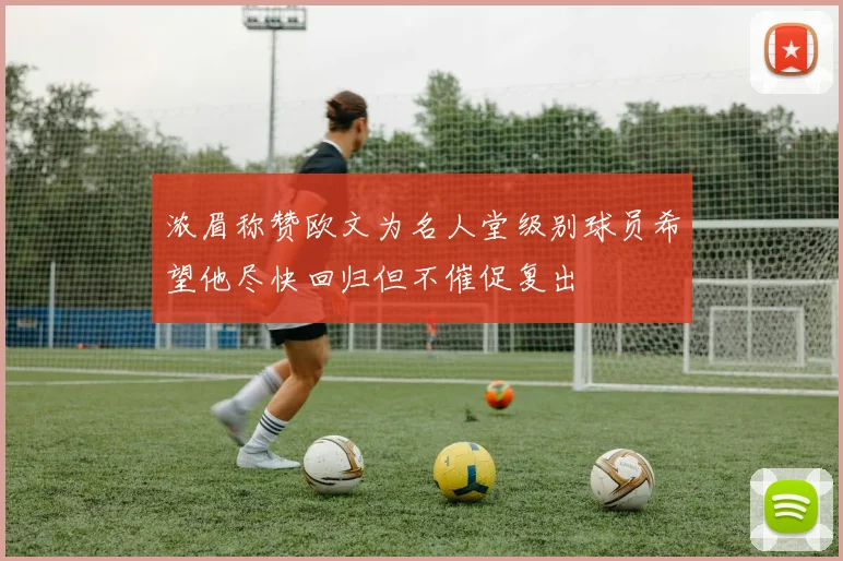 浓眉称赞欧文为名人堂级别球员希望他尽快回归但不催促复出
