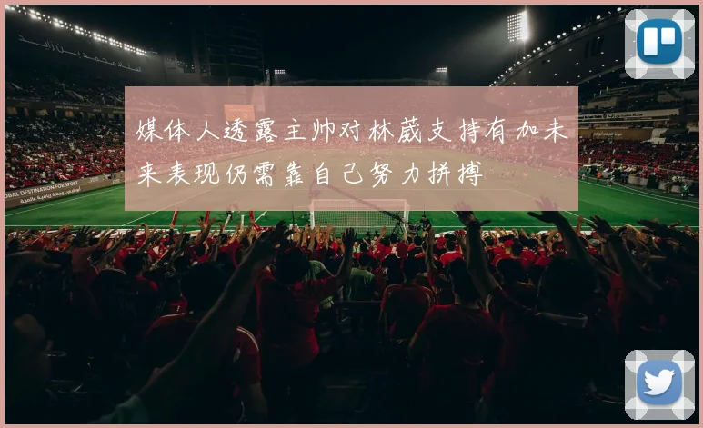 媒体人透露主帅对林葳支持有加未来表现仍需靠自己努力拼搏
