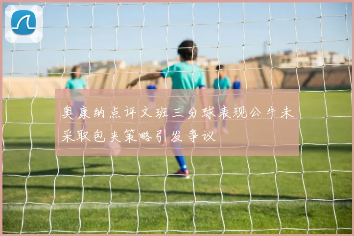 奥康纳点评文班三分球表现公牛未采取包夹策略引发争议