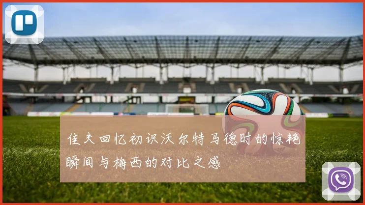 佳夫回忆初识沃尔特马德时的惊艳瞬间与梅西的对比之感