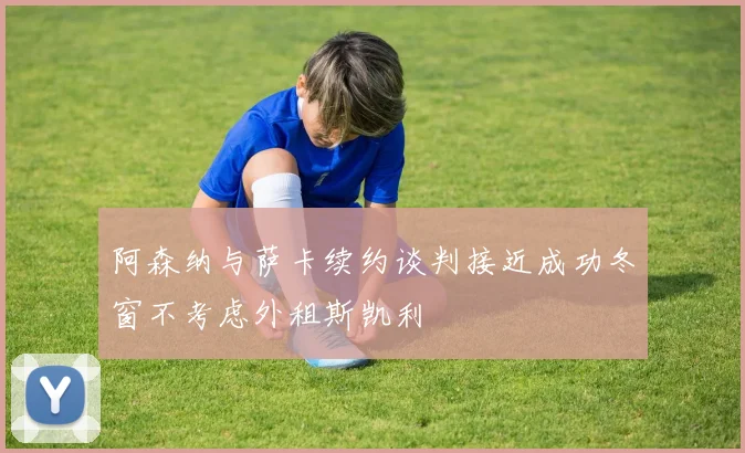 阿森纳与萨卡续约谈判接近成功冬窗不考虑外租斯凯利