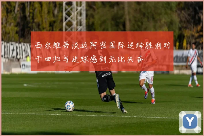 西尔维蒂谈迈阿密国际逆转胜利对于回归与进球感到无比兴奋