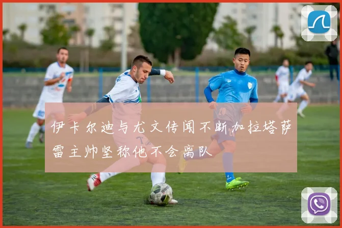 伊卡尔迪与尤文传闻不断加拉塔萨雷主帅坚称他不会离队