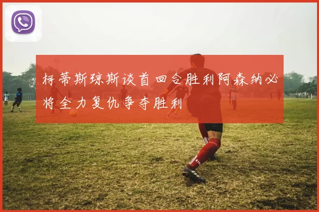 柯蒂斯琼斯谈首回合胜利阿森纳必将全力复仇争夺胜利