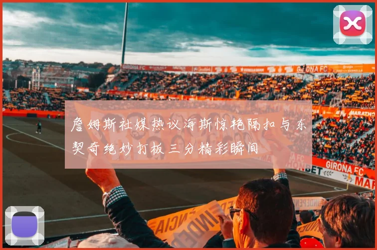 詹姆斯社媒热议海斯惊艳隔扣与东契奇绝妙打板三分精彩瞬间