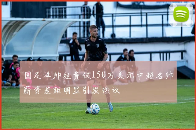 国足洋帅经费仅150万美元中超名帅薪资差距明显引发热议