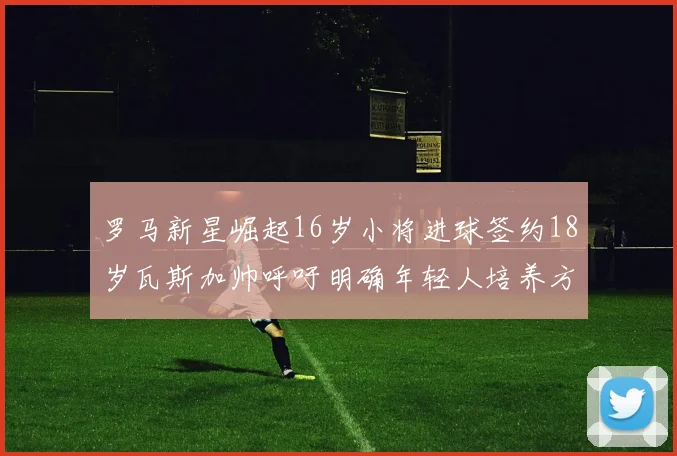 罗马新星崛起16岁小将进球签约18岁瓦斯加帅呼吁明确年轻人培养方针