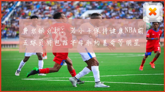 费尔顿分析：若小卡保持健康NBA前五球员将包括字母和约基奇等明星