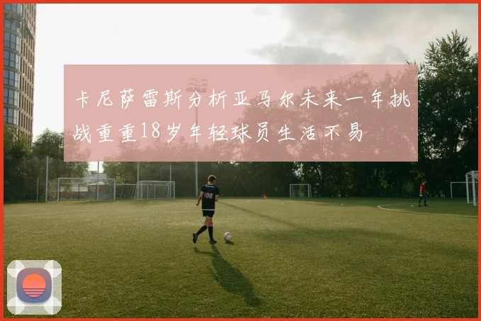 卡尼萨雷斯分析亚马尔未来一年挑战重重18岁年轻球员生活不易