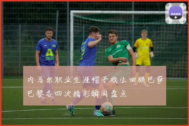 内马尔职业生涯帽子戏法回顾巴萨巴黎各四次精彩瞬间盘点